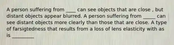 A person suffering from ____ can see objects that are close , but distant objects appear blurred. A person suffering from _____ can see distant objects more clearly than those that are close. A type of farsigtedness that results from a loss of lens elasticity with as is _________