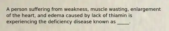 A person suffering from weakness, muscle wasting, enlargement of the heart, and edema caused by lack of thiamin is experiencing the deficiency disease known as _____.