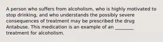 A person who suffers from alcoholism, who is highly motivated to stop drinking, and who understands the possibly severe consequences of treatment may be prescribed the drug Antabuse. This medication is an example of an ________ treatment for alcoholism.