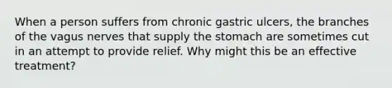 When a person suffers from chronic gastric ulcers, the branches of the vagus nerves that supply the stomach are sometimes cut in an attempt to provide relief. Why might this be an effective treatment?