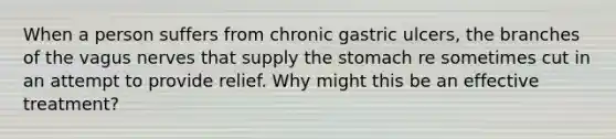 When a person suffers from chronic gastric ulcers, the branches of the vagus nerves that supply <a href='https://www.questionai.com/knowledge/kLccSGjkt8-the-stomach' class='anchor-knowledge'>the stomach</a> re sometimes cut in an attempt to provide relief. Why might this be an effective treatment?