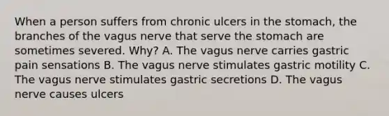 When a person suffers from chronic ulcers in the stomach, the branches of the vagus nerve that serve the stomach are sometimes severed. Why? A. The vagus nerve carries gastric pain sensations B. The vagus nerve stimulates gastric motility C. The vagus nerve stimulates gastric secretions D. The vagus nerve causes ulcers