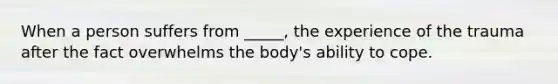 When a person suffers from _____, the experience of the trauma after the fact overwhelms the body's ability to cope.