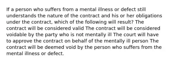 If a person who suffers from a mental illness or defect still understands the nature of the contract and his or her obligations under the contract, which of the following will result? The contract will be considered valid The contract will be considered voidable by the party who is not mentally ill The court will have to approve the contract on behalf of the mentally ill person The contract will be deemed void by the person who suffers from the mental illness or defect.