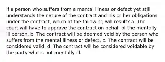 If a person who suffers from a mental illness or defect yet still understands the nature of the contract and his or her obligations under the contract, which of the following will result? a. The court will have to approve the contract on behalf of the mentally ill person. b. The contract will be deemed void by the person who suffers from the mental illness or defect. c. The contract will be considered valid. d. The contract will be considered voidable by the party who is not mentally ill.