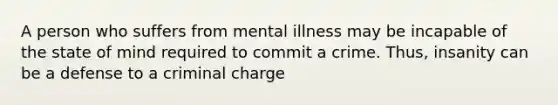 A person who suffers from mental illness may be incapable of the state of mind required to commit a crime. Thus, insanity can be a defense to a criminal charge