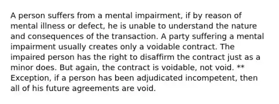 A person suffers from a mental impairment, if by reason of mental illness or defect, he is unable to understand the nature and consequences of the transaction. A party suffering a mental impairment usually creates only a voidable contract. The impaired person has the right to disaffirm the contract just as a minor does. But again, the contract is voidable, not void. ** Exception, if a person has been adjudicated incompetent, then all of his future agreements are void.