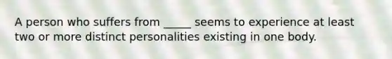 A person who suffers from _____ seems to experience at least two or more distinct personalities existing in one body.