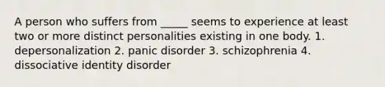 A person who suffers from _____ seems to experience at least two or more distinct personalities existing in one body. 1. depersonalization 2. panic disorder 3. schizophrenia 4. dissociative identity disorder