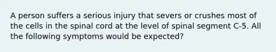 A person suffers a serious injury that severs or crushes most of the cells in the spinal cord at the level of spinal segment C-5. All the following symptoms would be expected?