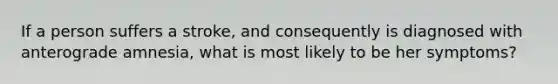 If a person suffers a stroke, and consequently is diagnosed with anterograde amnesia, what is most likely to be her symptoms?