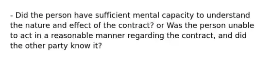 - Did the person have sufficient mental capacity to understand the nature and effect of the contract? or Was the person unable to act in a reasonable manner regarding the contract, and did the other party know it?