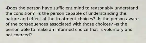 -Does the person have sufficient mind to reasonably understand the condition? -Is the person capable of understanding the nature and effect of the treatment choices? -Is the person aware of the consequences associated with those choices? -Is the person able to make an informed choice that is voluntary and not coerced?