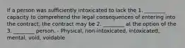 If a person was sufficiently intoxicated to lack the 1. ________ capacity to comprehend the legal consequences of entering into the contract, the contract may be 2. ________ at the option of the 3. ________ person. - Physical, non-intoxicated, intoxicated, mental, void, voidable