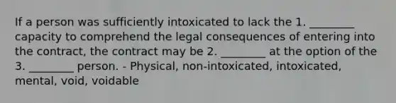 If a person was sufficiently intoxicated to lack the 1. ________ capacity to comprehend the legal consequences of entering into the contract, the contract may be 2. ________ at the option of the 3. ________ person. - Physical, non-intoxicated, intoxicated, mental, void, voidable