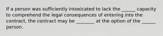 If a person was sufficiently intoxicated to lack the ______ capacity to comprehend the legal consequences of entering into the contract, the contract may be ________ at the option of the ______ person.