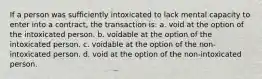 If a person was sufficiently intoxicated to lack mental capacity to enter into a contract, the transaction is: a. void at the option of the intoxicated person. b. voidable at the option of the intoxicated person. c. voidable at the option of the non-intoxicated person. d. void at the option of the non-intoxicated person.