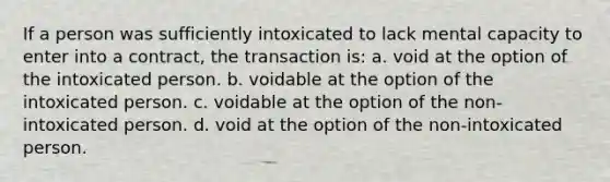 If a person was sufficiently intoxicated to lack mental capacity to enter into a contract, the transaction is: a. void at the option of the intoxicated person. b. voidable at the option of the intoxicated person. c. voidable at the option of the non-intoxicated person. d. void at the option of the non-intoxicated person.