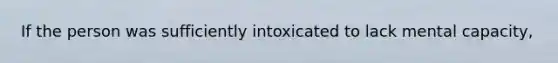 If the person was sufficiently intoxicated to lack mental capacity,