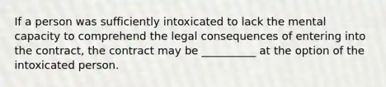 If a person was sufficiently intoxicated to lack the mental capacity to comprehend the legal consequences of entering into the contract, the contract may be __________ at the option of the intoxicated person.