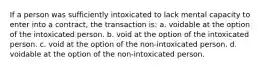 If a person was sufficiently intoxicated to lack mental capacity to enter into a contract, the transaction is: a. voidable at the option of the intoxicated person. b. void at the option of the intoxicated person. c. void at the option of the non-intoxicated person. d. voidable at the option of the non-intoxicated person.