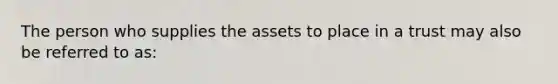 The person who supplies the assets to place in a trust may also be referred to as: