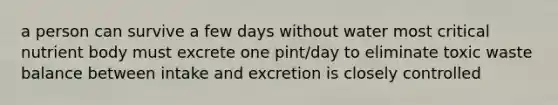 a person can survive a few days without water most critical nutrient body must excrete one pint/day to eliminate toxic waste balance between intake and excretion is closely controlled