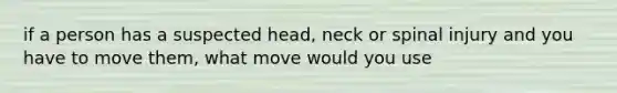 if a person has a suspected head, neck or spinal injury and you have to move them, what move would you use