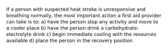 If a person with suspected heat stroke is unresponsive and breathing normally, the most important action a first aid provider can take is to: a) have the person stop any activity and move to a cooler place b) have the person drink a carbohydrate-electrolyte drink c) begin immediate cooling with the resources available d) place the person in the recovery position