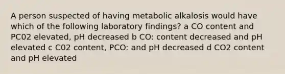 A person suspected of having metabolic alkalosis would have which of the following laboratory findings? a CO content and PC02 elevated, pH decreased b CO: content decreased and pH elevated c C02 content, PCO: and pH decreased d CO2 content and pH elevated