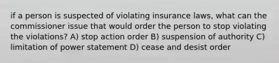 if a person is suspected of violating insurance laws, what can the commissioner issue that would order the person to stop violating the violations? A) stop action order B) suspension of authority C) limitation of power statement D) cease and desist order