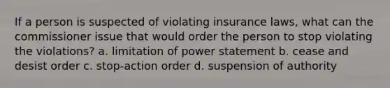 If a person is suspected of violating insurance laws, what can the commissioner issue that would order the person to stop violating the violations? a. limitation of power statement b. cease and desist order c. stop-action order d. suspension of authority