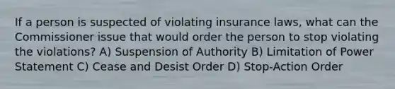 If a person is suspected of violating insurance laws, what can the Commissioner issue that would order the person to stop violating the violations? A) Suspension of Authority B) Limitation of Power Statement C) Cease and Desist Order D) Stop-Action Order