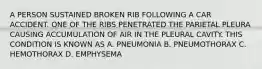 A PERSON SUSTAINED BROKEN RIB FOLLOWING A CAR ACCIDENT. ONE OF THE RIBS PENETRATED THE PARIETAL PLEURA CAUSING ACCUMULATION OF AIR IN THE PLEURAL CAVITY. THIS CONDITION IS KNOWN AS A. PNEUMONIA B. PNEUMOTHORAX C. HEMOTHORAX D. EMPHYSEMA