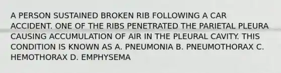 A PERSON SUSTAINED BROKEN RIB FOLLOWING A CAR ACCIDENT. ONE OF THE RIBS PENETRATED THE PARIETAL PLEURA CAUSING ACCUMULATION OF AIR IN THE PLEURAL CAVITY. THIS CONDITION IS KNOWN AS A. PNEUMONIA B. PNEUMOTHORAX C. HEMOTHORAX D. EMPHYSEMA