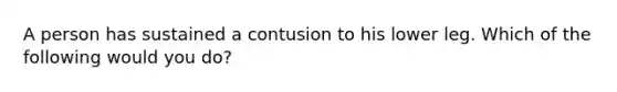 A person has sustained a contusion to his lower leg. Which of the following would you do?