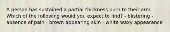 A person has sustained a partial-thickness burn to their arm. Which of the following would you expect to find? - blistering - absence of pain - brown appearing skin - white waxy appearance