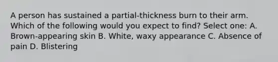 A person has sustained a partial-thickness burn to their arm. Which of the following would you expect to find? Select one: A. Brown-appearing skin B. White, waxy appearance C. Absence of pain D. Blistering