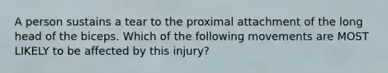 A person sustains a tear to the proximal attachment of the long head of the biceps. Which of the following movements are MOST LIKELY to be affected by this injury?