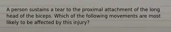 A person sustains a tear to the proximal attachment of the long head of the biceps. Which of the following movements are most likely to be affected by this injury?