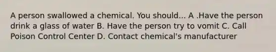 A person swallowed a chemical. You should... A .Have the person drink a glass of water B. Have the person try to vomit C. Call Poison Control Center D. Contact chemical's manufacturer