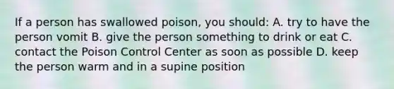 If a person has swallowed poison, you should: A. try to have the person vomit B. give the person something to drink or eat C. contact the Poison Control Center as soon as possible D. keep the person warm and in a supine position