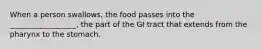 When a person swallows, the food passes into the __________________, the part of the GI tract that extends from the pharynx to the stomach.