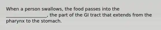 When a person swallows, the food passes into the __________________, the part of the GI tract that extends from the pharynx to the stomach.