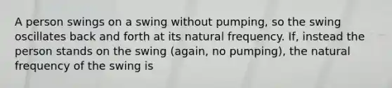 A person swings on a swing without pumping, so the swing oscillates back and forth at its natural frequency. If, instead the person stands on the swing (again, no pumping), the natural frequency of the swing is