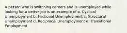 A person who is switching careers and is unemployed while looking for a better job is an example of a. Cyclical Unemployment b. Frictional Unemployment c. Structural Unemployment d. Reciprocal Unemployment e. Transitional Employment