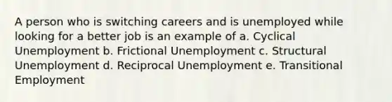 A person who is switching careers and is unemployed while looking for a better job is an example of a. Cyclical Unemployment b. Frictional Unemployment c. Structural Unemployment d. Reciprocal Unemployment e. Transitional Employment