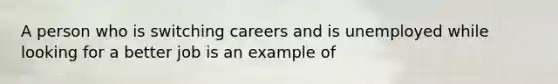 A person who is switching careers and is unemployed while looking for a better job is an example of