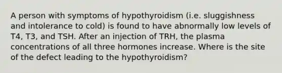 A person with symptoms of hypothyroidism (i.e. sluggishness and intolerance to cold) is found to have abnormally low levels of T4, T3, and TSH. After an injection of TRH, the plasma concentrations of all three hormones increase. Where is the site of the defect leading to the hypothyroidism?