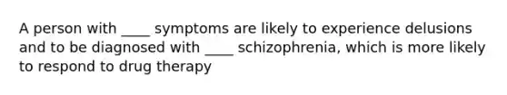 A person with ____ symptoms are likely to experience delusions and to be diagnosed with ____ schizophrenia, which is more likely to respond to drug therapy